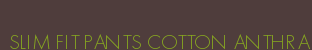 SLIM FIT PANTS COTTON ANTHRA